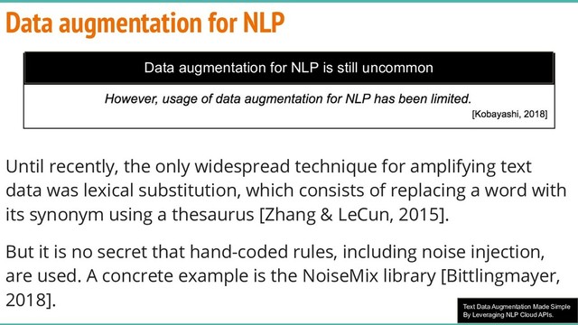 Text Data Augmentation Made Simple
By Leveraging NLP Cloud APIs.
Data augmentation for NLP
Until recently, the only widespread technique for amplifying text
data was lexical substitution, which consists of replacing a word with
its synonym using a thesaurus [Zhang & LeCun, 2015].
But it is no secret that hand-coded rules, including noise injection,
are used. A concrete example is the NoiseMix library [Bittlingmayer,
2018].
Data augmentation for NLP is still uncommon
