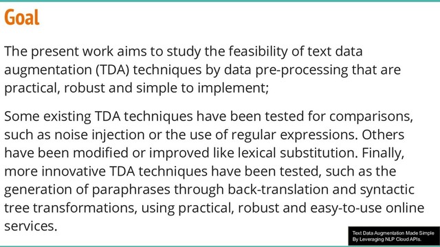 Text Data Augmentation Made Simple
By Leveraging NLP Cloud APIs.
Goal
The present work aims to study the feasibility of text data
augmentation (TDA) techniques by data pre-processing that are
practical, robust and simple to implement;
Some existing TDA techniques have been tested for comparisons,
such as noise injection or the use of regular expressions. Others
have been modiﬁed or improved like lexical substitution. Finally,
more innovative TDA techniques have been tested, such as the
generation of paraphrases through back-translation and syntactic
tree transformations, using practical, robust and easy-to-use online
services.
