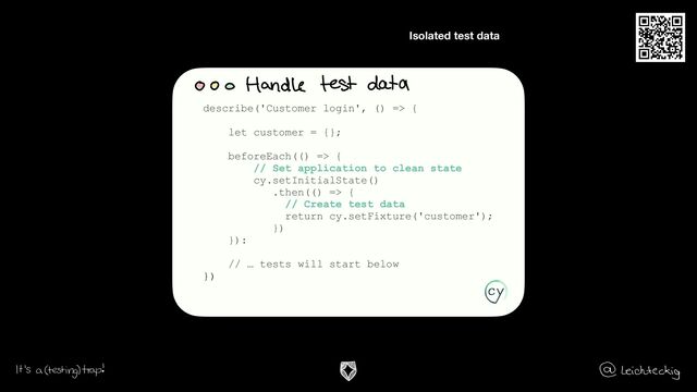 Isolated test data
.
describe('Customer login', () => {
let customer = {};
beforeEach(() => {
// Set application to clean state
cy.setInitialState()
.then(() => {
// Create test data
return cy.setFixture('customer');
})
}):
// … tests will start below
})
