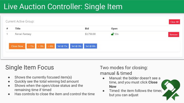 Live Auction Controller: Single Item
Let the bids soar
Single Item Focus
● Shows the currently focused item(s)
● Quickly see the total winning bid amount
● Shows when the open/close status and the
remaining time if timed
● Has controls to close the item and control the time
Two modes for closing:
manual & timed
● Manual: the bidder doesn’t see a
time, and you must click Close
Now
● Timed: the item follows the timer,
but you can adjust
