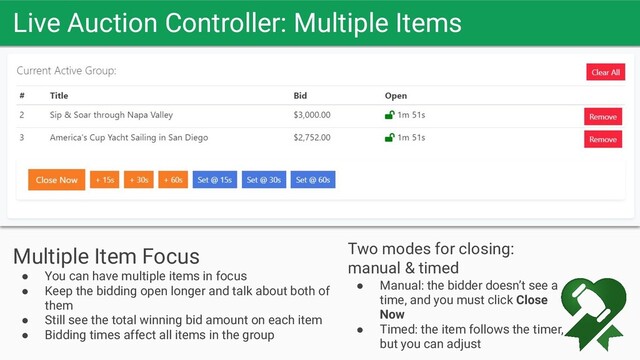 Live Auction Controller: Multiple Items
Let the bids soar
Multiple Item Focus
● You can have multiple items in focus
● Keep the bidding open longer and talk about both of
them
● Still see the total winning bid amount on each item
● Bidding times affect all items in the group
Two modes for closing:
manual & timed
● Manual: the bidder doesn’t see a
time, and you must click Close
Now
● Timed: the item follows the timer,
but you can adjust
