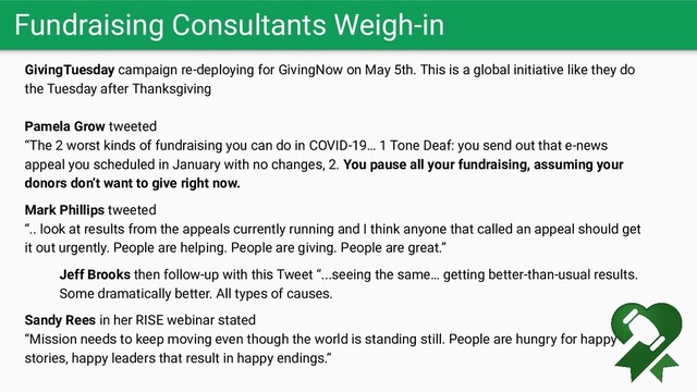 Fundraising Consultants Weigh-in
GivingTuesday campaign re-deploying for GivingNow on May 5th. This is a global initiative like they do
the Tuesday after Thanksgiving
Pamela Grow tweeted
“The 2 worst kinds of fundraising you can do in COVID-19… 1 Tone Deaf: you send out that e-news
appeal you scheduled in January with no changes, 2. You pause all your fundraising, assuming your
donors don’t want to give right now.
Mark Phillips tweeted
“.. look at results from the appeals currently running and I think anyone that called an appeal should get
it out urgently. People are helping. People are giving. People are great.”
Jeff Brooks then follow-up with this Tweet “...seeing the same… getting better-than-usual results.
Some dramatically better. All types of causes.
Sandy Rees in her RISE webinar stated
“Mission needs to keep moving even though the world is standing still. People are hungry for happy
stories, happy leaders that result in happy endings.”
