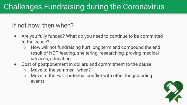 Challenges Fundraising during the Coronavirus
If not now, then when?
● Are you fully funded? What do you need to continue to be committed
to the cause?
○ How will not fundraising hurt long term and compound the end
result of NOT feeding, sheltering, researching, proving medical
services, educating
● Cost of postponement in dollars and commitment to the cause
○ Move to the summer - when?
○ Move to the Fall - potential conﬂict with other longstanding
events
