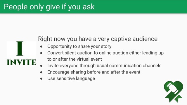 People only give if you ask
Right now you have a very captive audience
● Opportunity to share your story
● Convert silent auction to online auction either leading up
to or after the virtual event
● Invite everyone through usual communication channels
● Encourage sharing before and after the event
● Use sensitive language

