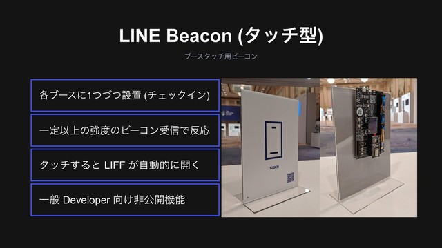 ϒʔελον༻Ϗʔίϯ
LINE Beacon (λονܕ)
Ұൠ Developer ޲͚ඇެ։ػೳ
λον͢Δͱ LIFF ͕ࣗಈతʹ։͘
ҰఆҎ্ͷڧ౓ͷϏʔίϯड৴Ͱ൓Ԡ
֤ϒʔεʹ1ͭͮͭઃஔ (νΣοΫΠϯ)
