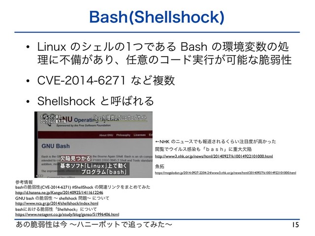 ͋ͷ੬ऑੑ͸ࠓ ʙϋχʔϙοτͰ௥ͬͯΈͨʙ
#BTI 4IFMMTIPDL

w -JOVYͷγΣϧͷͭͰ͋Δ#BTIͷ؀ڥม਺ͷॲ
ཧʹෆඋ͕͋Γɺ೚ҙͷίʔυ࣮ߦ͕Մೳͳ੬ऑੑ
w $7&ͳͲෳ਺
w 4IFMMTIPDLͱݺ͹ΕΔ
15
ࢀߟ৘ใ
bashͷ੬ऑੑ(CVE-2014-6271) #ShellShock ͷؔ࿈ϦϯΫΛ·ͱΊͯΈͨ
http://d.hatena.ne.jp/Kango/20140925/1411612246
GNU bash ͷ੬ऑੑ ʙ shellshock ໰୊ʙ ʹ͍ͭͯ
http://www.nca.gr.jp/2014/shellshock/index.html
bashʹ͓͚Δ੬ऑੑʮShellshockʯʹ͍ͭͯ
https://www.netagent.co.jp/study/blog/ganso/51996406.html
←NHK ͷχϡʔεͰ΋ใಓ͞ΕΔ͘Β͍஫໨౓͕ߴ͔ͬͨ
ӾཡͰ΢Πϧεײછ΋ʮ̷̱̰͂ʯʹॏେܽؕ
http://www3.nhk.or.jp/news/html/20140927/k10014922101000.html
ڕ୓
https://megalodon.jp/2014-0927-2204-24/www3.nhk.or.jp/news/html/20140927/k10014922101000.html
