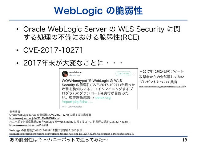 ͋ͷ੬ऑੑ͸ࠓ ʙϋχʔϙοτͰ௥ͬͯΈͨʙ
8FC-PHJDͷ੬ऑੑ
w 0SBDMF8FC-PHJD4FSWFSͷ8-44FDVSJUZʹؔ
͢Δॲཧͷෆඋʹ͓͚Δ੬ऑੑ 3$&

w $7&
w ೥຤͕େมͳ͜ͱʹɾɾɾ
19
ࢀߟ৘ใ
Oracle WebLogic Server ͷ੬ऑੑ (CVE-2017-10271) ʹؔ͢Δ஫ҙשى
http://www.jpcert.or.jp/at/2018/at180004.html
ϋχʔϙοτ؍࡯ه࿥(38)ʮWebLogic ͷ WLS Security ʹର͢ΔίϚϯυ࣮ߦͷࢼΈ(CVE-2017-10271)ʯ
https://www.morihi-soc.net/?p=910
WebLogic ͷ੬ऑੑ(CVE-2017-10271)Λૂ͏߈ܸऀͨͪͷख๏
https://speakerdeck.com/morihi_soc/weblogic-falsecui-ruo-xing-cve-2017-10271-woju-ugong-ji-zhe-tatifalseshou-fa
←2017೥12݄24೔ͷπΠʔτ
߈ܸऀ͔Βͷશવخ͘͠ͳ͍
ϓϨθϯτʹ͍ͭͯڞ༗
https://twitter.com/morihi_soc/status/945054924114599936
