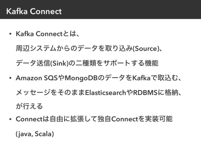 Kafka Connect
• Kafka Connectͱ͸ɺ 
पลγεςϜ͔ΒͷσʔλΛऔΓࠐΈ(Source)ɺ 
σʔλૹ৴(Sink)ͷೋछྨΛαϙʔτ͢Δػೳ
• Amazon SQS΍MongoDBͷσʔλΛKafkaͰऔࠐΉɺ 
ϝοηʔδΛͦͷ··Elasticsearch΍RDBMSʹ֨ೲɺ 
͕ߦ͑Δ
• Connect͸ࣗ༝ʹ֦ுͯ͠ಠࣗConnectΛ࣮૷Մೳ 
(java, Scala)
