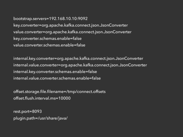 bootstrap.servers=192.168.10.10:9092
key.converter=org.apache.kafka.connect.json.JsonConverter
value.converter=org.apache.kafka.connect.json.JsonConverter
key.converter.schemas.enable=false
value.converter.schemas.enable=false
internal.key.converter=org.apache.kafka.connect.json.JsonConverter
internal.value.converter=org.apache.kafka.connect.json.JsonConverter
internal.key.converter.schemas.enable=false
internal.value.converter.schemas.enable=false
offset.storage.ﬁle.ﬁlename=/tmp/connect.offsets
offset.ﬂush.interval.ms=10000
rest.port=8093
plugin.path=/usr/share/java/
