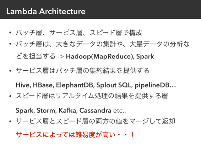 Lambda Architecture
• όον૚ɺαʔϏε૚ɺεϐʔυ૚Ͱߏ੒
• όον૚͸ɺେ͖ͳσʔλͷूܭ΍ɺେྔσʔλͷ෼ੳͳ
ͲΛ୲౰͢Δ -> Hadoop(MapReduce), Spark
• αʔϏε૚͸όον૚ͷू໿݁ՌΛఏڙ͢Δ 
Hive, HBase, ElephantDB, Splout SQL, pipelineDB…
• εϐʔυ૚͸ϦΞϧλΠϜॲཧͷ݁ՌΛఏڙ͢Δ૚ 
Spark, Storm, Kafka, Cassandra etc..
• αʔϏε૚ͱεϐʔυ૚ͷ྆ํͷ஋ΛϚʔδͯ͠ฦ٫ 
αʔϏεʹΑͬͯ͸೉қ౓͕ߴ͍ɾɾʂ
