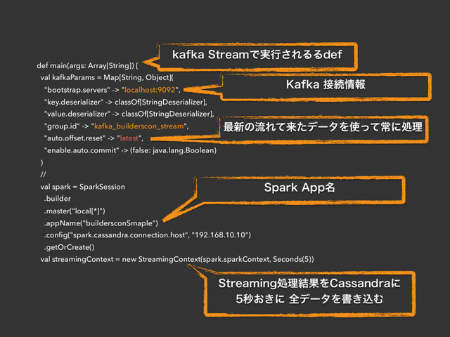 def main(args: Array[String]) {
val kafkaParams = Map[String, Object](
"bootstrap.servers" -> "localhost:9092",
"key.deserializer" -> classOf[StringDeserializer],
"value.deserializer" -> classOf[StringDeserializer],
"group.id" -> "kafka_builderscon_stream",
"auto.offset.reset" -> "latest",
"enable.auto.commit" -> (false: java.lang.Boolean)
)
//
val spark = SparkSession
.builder
.master("local[*]")
.appName("buildersconSmaple")
.conﬁg("spark.cassandra.connection.host", "192.168.10.10")
.getOrCreate()
val streamingContext = new StreamingContext(spark.sparkContext, Seconds(5))
LBGLB4USFBNͰ࣮ߦ͞ΕΔΔEFG
,BGLB઀ଓ৘ใ
࠷৽ͷྲྀΕͯདྷͨσʔλΛ࢖ͬͯৗʹॲཧ
4QBSL"QQ໊
4USFBNJOHॲཧ݁ՌΛ$BTTBOESBʹ
ඵ͓͖ʹશσʔλΛॻ͖ࠐΉ
