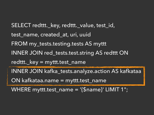 SELECT redttt._key, redttt._value, test_id,
test_name, created_at, uri, uuid
FROM my_tests.testing.tests AS myttt
INNER JOIN red_tests.test.string AS redttt ON
redttt._key = myttt.test_name
INNER JOIN kafka_tests.analyze.action AS kafkataa
ON kafkataa.name = myttt.test_name
WHERE myttt.test_name = '{$name}' LIMIT 1";
