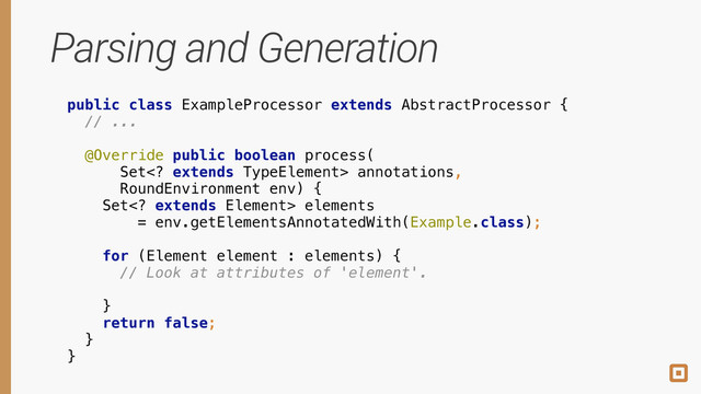 Parsing and Generation
public class ExampleProcessor extends AbstractProcessor { 
// ... 
 
@Override public boolean process( 
Set extends TypeElement> annotations, 
RoundEnvironment env) { 
Set extends Element> elements 
= env.getElementsAnnotatedWith(Example.class); 
 
for (Element element : elements) { 
 
 
} 
return false; 
} 
}
 
 
 
 
 
 
 
 
 
// Look at attributes of 'element'. 
 
 
 
 
