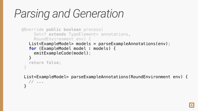 Parsing and Generation
@Override public boolean process( 
Set extends TypeElement> annotations, 
RoundEnvironment env) { 
 
 
 
 
return false; 
} 
 
 
 
List models = parseExampleAnnotations(env);
 
 
 
 
for (ExampleModel model : models) { 
emitExampleCode(model); 
}
 
 
 
 
 
 
 
 
 
 
List parseExampleAnnotations(RoundEnvironment env) { 
// ... 
}
