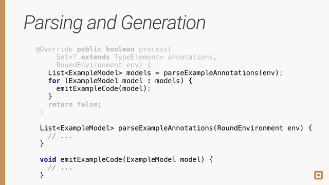 Parsing and Generation
@Override public boolean process( 
Set extends TypeElement> annotations, 
RoundEnvironment env) { 
 
 
 
 
return false; 
} 
 
 
 
List models = parseExampleAnnotations(env);
 
 
 
 
for (ExampleModel model : models) { 
emitExampleCode(model); 
}
 
 
 
 
 
 
 
 
 
 
List parseExampleAnnotations(RoundEnvironment env) { 
// ... 
}
 
 
 
 
 
 
 
 
 
!
!
 
 
void emitExampleCode(ExampleModel model) { 
// ... 
}
