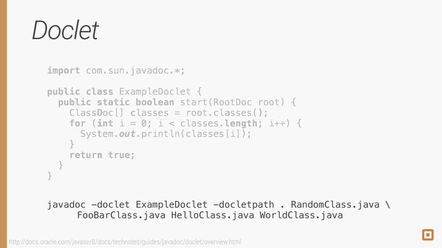 Doclet
import com.sun.javadoc.*;
!
public class ExampleDoclet { 
public static boolean start(RootDoc root) { 
!
!
!
 
} 
}
import com.sun.javadoc.*;
!
public class ExampleDoclet { 
public static boolean start(RootDoc root) { 
ClassDoc[] classes = root.classes(); 
for (int i = 0; i < classes.length; i++) { 
System.out.println(classes[i]); 
} 
return true;  
} 
}
javadoc -doclet ExampleDoclet -docletpath . RandomClass.java \ 
FooBarClass.java HelloClass.java WorldClass.java
import com.sun.javadoc.*;
!
public class ExampleDoclet { 
public static boolean start(RootDoc root) { 
ClassDoc[] classes = root.classes(); 
for (int i = 0; i < classes.length; i++) { 
System.out.println(classes[i]); 
} 
return true;  
} 
}
http://docs.oracle.com/javase/8/docs/technotes/guides/javadoc/doclet/overview.html
