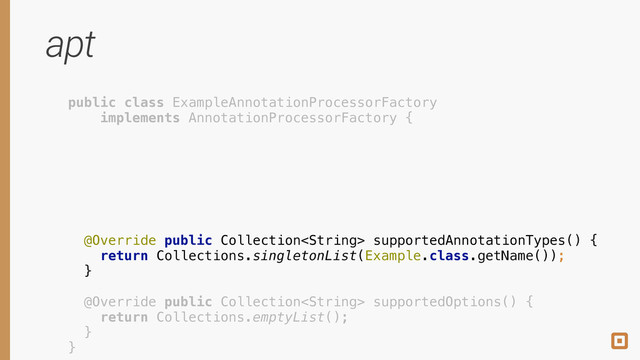 apt
public class ExampleAnnotationProcessorFactory
implements AnnotationProcessorFactory {
 
 
 
 
 
 
@Override public Collection supportedAnnotationTypes() { 
return Collections.singletonList(Example.class.getName()); 
} 
 
@Override public Collection supportedOptions() { 
return Collections.emptyList(); 
} 
}
