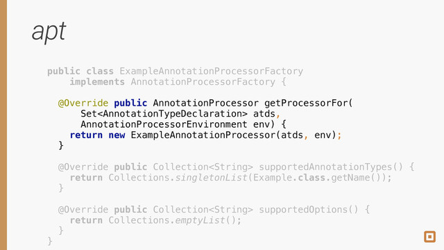 apt
public class ExampleAnnotationProcessorFactory
implements AnnotationProcessorFactory {
 
@Override public AnnotationProcessor getProcessorFor(
Set atds, 
AnnotationProcessorEnvironment env) { 
return new ExampleAnnotationProcessor(atds, env); 
} 
 
@Override public Collection supportedAnnotationTypes() { 
return Collections.singletonList(Example.class.getName()); 
} 
 
@Override public Collection supportedOptions() { 
return Collections.emptyList(); 
} 
}
