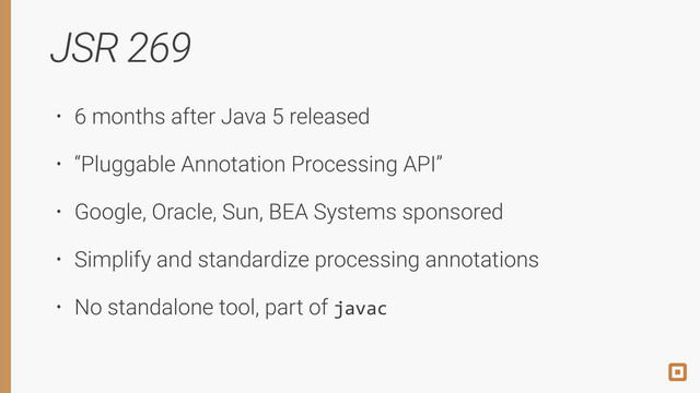 JSR 269
• 6 months after Java 5 released
• “Pluggable Annotation Processing API”
• Google, Oracle, Sun, BEA Systems sponsored
• Simplify and standardize processing annotations
• No standalone tool, part of javac

