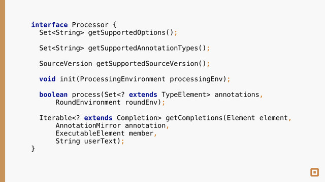 interface Processor { 
Set getSupportedOptions(); 
 
Set getSupportedAnnotationTypes(); 
 
SourceVersion getSupportedSourceVersion(); 
 
void init(ProcessingEnvironment processingEnv); 
 
boolean process(Set extends TypeElement> annotations, 
RoundEnvironment roundEnv); 
 
Iterable extends Completion> getCompletions(Element element, 
AnnotationMirror annotation, 
ExecutableElement member, 
String userText); 
}
