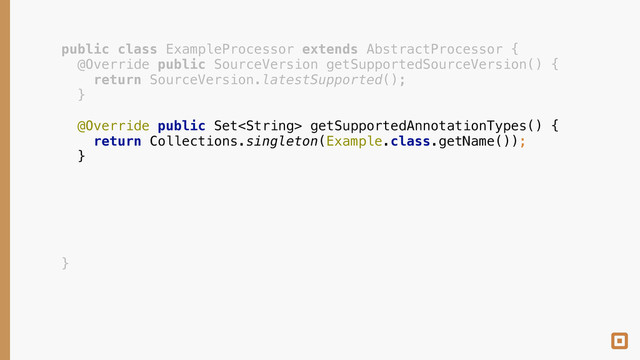 public class ExampleProcessor extends AbstractProcessor { 
@Override public SourceVersion getSupportedSourceVersion() { 
return SourceVersion.latestSupported(); 
} 
 
@Override public Set getSupportedAnnotationTypes() { 
return Collections.singleton(Example.class.getName()); 
} 
 
 
 
 
 
 
}
