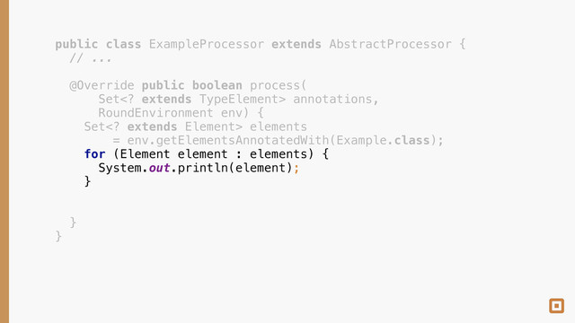 public class ExampleProcessor extends AbstractProcessor { 
// ... 
 
@Override public boolean process( 
Set extends TypeElement> annotations, 
RoundEnvironment env) { 
Set extends Element> elements 
= env.getElementsAnnotatedWith(Example.class); 
for (Element element : elements) { 
System.out.println(element); 
} 
 
 
} 
}

