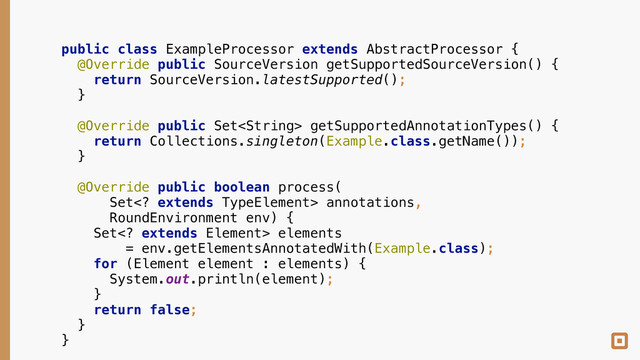 public class ExampleProcessor extends AbstractProcessor { 
@Override public SourceVersion getSupportedSourceVersion() { 
return SourceVersion.latestSupported(); 
} 
 
@Override public Set getSupportedAnnotationTypes() { 
return Collections.singleton(Example.class.getName()); 
} 
 
@Override public boolean process( 
Set extends TypeElement> annotations, 
RoundEnvironment env) { 
Set extends Element> elements 
= env.getElementsAnnotatedWith(Example.class); 
for (Element element : elements) { 
System.out.println(element); 
} 
return false; 
} 
}
