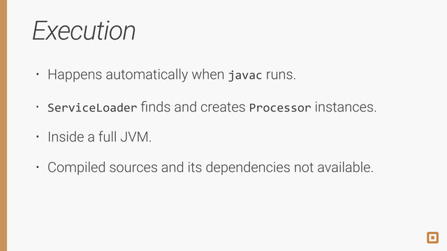 Execution
• Happens automatically when javac runs.
• ServiceLoader ﬁnds and creates Processor instances.
• Inside a full JVM.
• Compiled sources and its dependencies not available.
