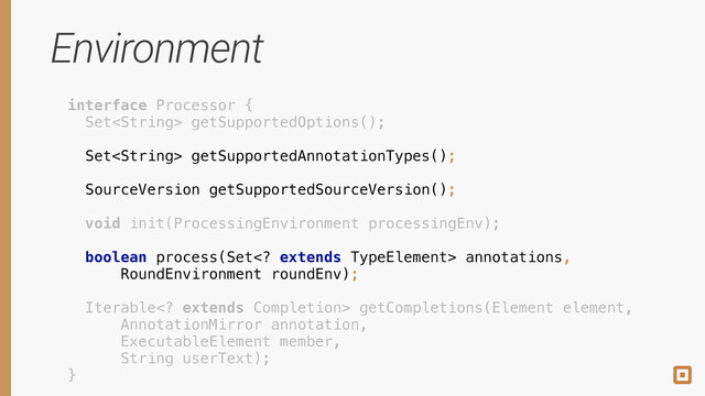 Environment
interface Processor { 
Set getSupportedOptions(); 
 
Set getSupportedAnnotationTypes(); 
 
SourceVersion getSupportedSourceVersion(); 
 
void init(ProcessingEnvironment processingEnv); 
 
boolean process(Set extends TypeElement> annotations, 
RoundEnvironment roundEnv); 
 
Iterable extends Completion> getCompletions(Element element, 
AnnotationMirror annotation, 
ExecutableElement member, 
String userText); 
}
