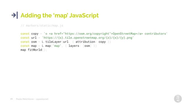Paolo Melchiorre ~ @pauloxnet
20
Adding the ‘map’ JavaScript
// markers/static/map.js
const copy = '© <a href="https://osm.org/copyright">OpenStreetMap</a> contributors'
const url = 'https://{s}.tile.openstreetmap.org/{z}/{x}/{y}.png'
const osm = L.tileLayer(url, { attribution: copy })
const map = L.map('map', { layers: [osm] })
map.fitWorld();

