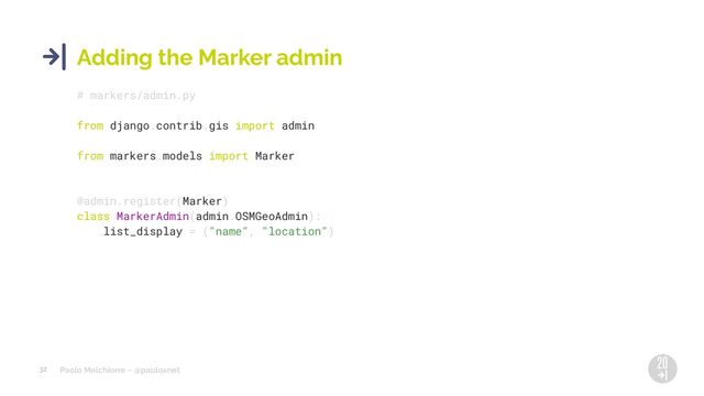 Paolo Melchiorre ~ @pauloxnet
32
Adding the Marker admin
# markers/admin.py
from django.contrib.gis import admin
from markers.models import Marker
@admin.register(Marker)
class MarkerAdmin(admin.OSMGeoAdmin):
list_display = ("name", "location")
