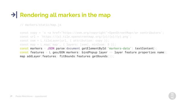 Paolo Melchiorre ~ @pauloxnet
38
Rendering all markers in the map
// markers/static/map.js
const copy = '© <a href="https://osm.org/copyright">OpenStreetMap</a> contributors';
const url = 'https://{s}.tile.openstreetmap.org/{z}/{x}/{y}.png';
const osm = L.tileLayer(url, { attribution: copy });
const map = L.map('map', { layers: [osm], minZoom: 5 });
const markers = JSON.parse(document.getElementById('markers-data').textContent);
const features = L.geoJSON(markers).bindPopup(layer => layer.feature.properties.name);
map.addLayer(features).fitBounds(features.getBounds());
