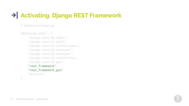 Paolo Melchiorre ~ @pauloxnet
47
Activating Django REST Framework
# mymap/settings.py
INSTALLED_APPS = [
"django.contrib.admin",
"django.contrib.auth",
"django.contrib.contenttypes",
"django.contrib.sessions",
"django.contrib.messages",
"django.contrib.staticfiles",
"django.contrib.gis",
"rest_framework",
"rest_framework_gis",
"markers",
]
