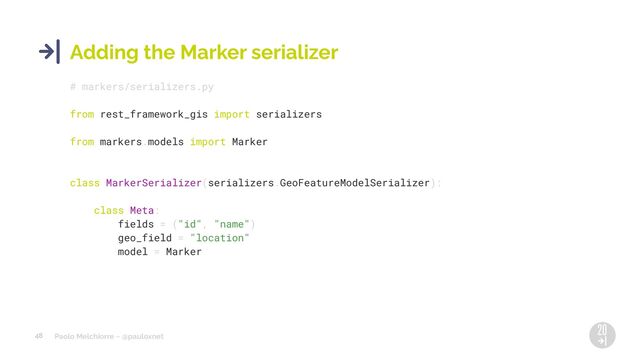 Paolo Melchiorre ~ @pauloxnet
48
Adding the Marker serializer
# markers/serializers.py
from rest_framework_gis import serializers
from markers.models import Marker
class MarkerSerializer(serializers.GeoFeatureModelSerializer):
class Meta:
fields = ("id", "name")
geo_field = "location"
model = Marker
