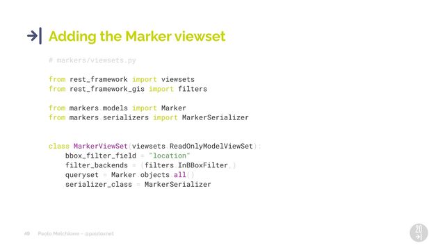 Paolo Melchiorre ~ @pauloxnet
49
Adding the Marker viewset
# markers/viewsets.py
from rest_framework import viewsets
from rest_framework_gis import filters
from markers.models import Marker
from markers.serializers import MarkerSerializer
class MarkerViewSet(viewsets.ReadOnlyModelViewSet):
bbox_filter_field = "location"
filter_backends = (filters.InBBoxFilter,)
queryset = Marker.objects.all()
serializer_class = MarkerSerializer
