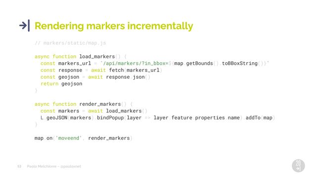 Paolo Melchiorre ~ @pauloxnet
53
Rendering markers incrementally
// markers/static/map.js
async function load_markers() {
const markers_url = `/api/markers/?in_bbox=${map.getBounds().toBBoxString()}`
const response = await fetch(markers_url)
const geojson = await response.json()
return geojson
}
async function render_markers() {
const markers = await load_markers()
L.geoJSON(markers).bindPopup(layer => layer.feature.properties.name).addTo(map)
}
map.on('moveend', render_markers)
