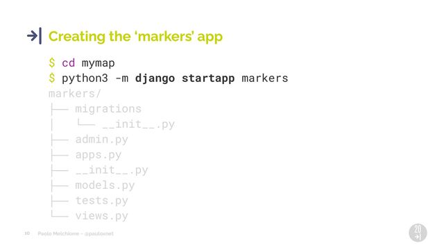 Paolo Melchiorre ~ @pauloxnet
10
Creating the ‘markers’ app
$ cd mymap
$ python3 -m django startapp markers
markers/
├── migrations
│ └── __init__.py
├── admin.py
├── apps.py
├── __init__.py
├── models.py
├── tests.py
└── views.py
