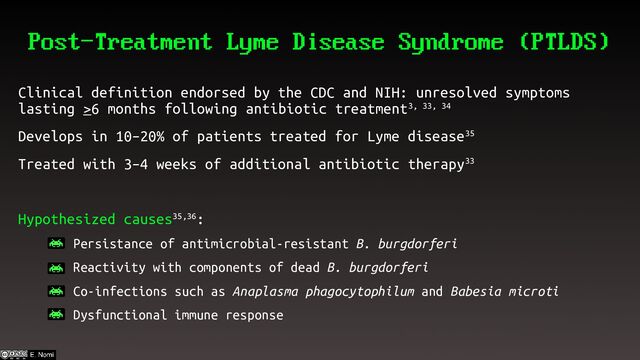 Post-Treatment Lyme Disease Syndrome (PTLDS)
Clinical definition endorsed by the CDC and NIH: unresolved symptoms
lasting >6 months following antibiotic treatment3, 33, 34
Develops in 10–20% of patients treated for Lyme disease35
Treated with 3–4 weeks of additional antibiotic therapy33
Hypothesized causes35,36:
– Persistance of antimicrobial-resistant B. burgdorferi
– Reactivity with components of dead B. burgdorferi
– Co-infections such as Anaplasma phagocytophilum and Babesia microti
– Dysfunctional immune response
