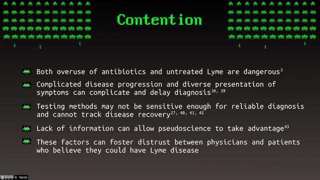 Contention
– Both overuse of antibiotics and untreated Lyme are dangerous3
– Complicated disease progression and diverse presentation of
symptoms can complicate and delay diagnosis38, 39
– Testing methods may not be sensitive enough for reliable diagnosis
and cannot track disease recovery27, 40, 41, 42
– Lack of information can allow pseudoscience to take advantage43
– These factors can foster distrust between physicians and patients
who believe they could have Lyme disease
