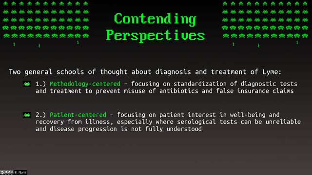 Contending
Perspectives
Two general schools of thought about diagnosis and treatment of Lyme:
– 1.) Methodology-centered – focusing on standardization of diagnostic tests
and treatment to prevent misuse of antibiotics and false insurance claims
– 2.) Patient-centered – focusing on patient interest in well-being and
recovery from illness, especially where serological tests can be unreliable
and disease progression is not fully understood
