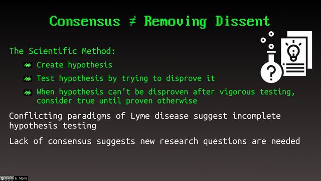 Consensus ≠ Removing Dissent
The Scientific Method:
– Create hypothesis
– Test hypothesis by trying to disprove it
– When hypothesis can’t be disproven after vigorous testing,
consider true until proven otherwise
Conflicting paradigms of Lyme disease suggest incomplete
hypothesis testing
Lack of consensus suggests new research questions are needed
