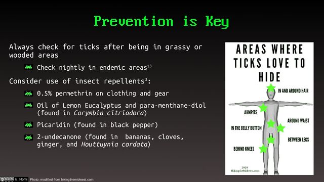 Prevention is Key
Always check for ticks after being in grassy or
wooded areas
– Check nightly in endemic areas13
Consider use of insect repellents3:
– 0.5% permethrin on clothing and gear
– Oil of Lemon Eucalyptus and para-menthane-diol
(found in Corymbia citriodora)
– Picaridin (found in black pepper)
– 2-undecanone (found in bananas, cloves,
ginger, and Houttuynia cordata)
Photo: modified from hikingthemidwest.com
