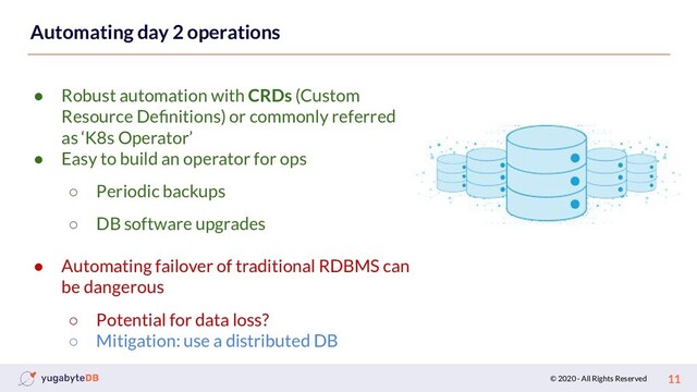 © 2020 - All Rights Reserved 11
Automating day 2 operations
● Robust automation with CRDs (Custom
Resource Deﬁnitions) or commonly referred
as ‘K8s Operator’
● Easy to build an operator for ops
○ Periodic backups
○ DB software upgrades
● Automating failover of traditional RDBMS can
be dangerous
○ Potential for data loss?
○ Mitigation: use a distributed DB

