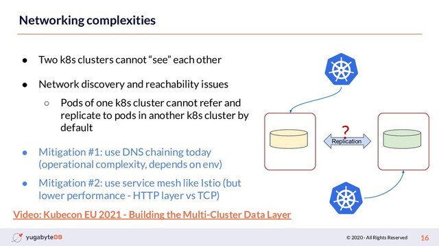 © 2020 - All Rights Reserved 16
Networking complexities
● Two k8s clusters cannot “see” each other
● Network discovery and reachability issues
○ Pods of one k8s cluster cannot refer and
replicate to pods in another k8s cluster by
default
● Mitigation #1: use DNS chaining today
(operational complexity, depends on env)
● Mitigation #2: use service mesh like Istio (but
lower performance - HTTP layer vs TCP)
Replication
?
Video: Kubecon EU 2021 - Building the Multi-Cluster Data Layer
