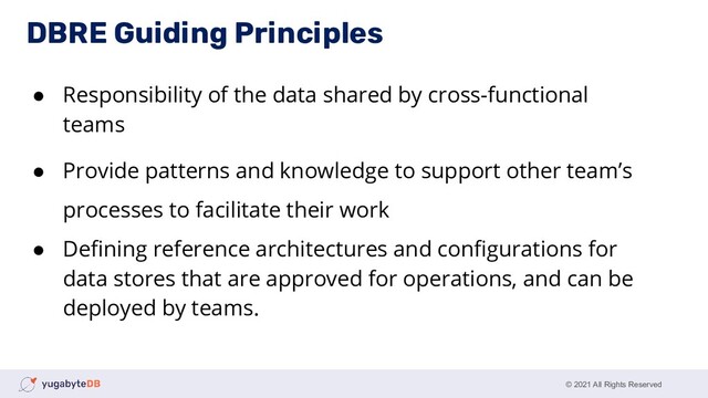 © 2021 All Rights Reserved
● Responsibility of the data shared by cross-functional
teams
● Provide patterns and knowledge to support other team’s
processes to facilitate their work
● Deﬁning reference architectures and conﬁgurations for
data stores that are approved for operations, and can be
deployed by teams.
DBRE Guiding Principles
