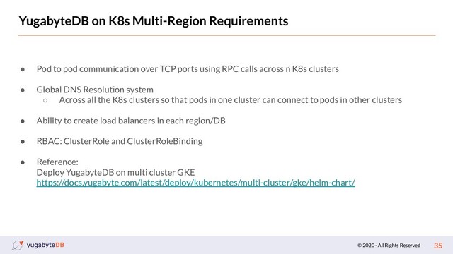© 2020 - All Rights Reserved 35
YugabyteDB on K8s Multi-Region Requirements
● Pod to pod communication over TCP ports using RPC calls across n K8s clusters
● Global DNS Resolution system
○ Across all the K8s clusters so that pods in one cluster can connect to pods in other clusters
● Ability to create load balancers in each region/DB
● RBAC: ClusterRole and ClusterRoleBinding
● Reference:
Deploy YugabyteDB on multi cluster GKE
https://docs.yugabyte.com/latest/deploy/kubernetes/multi-cluster/gke/helm-chart/
