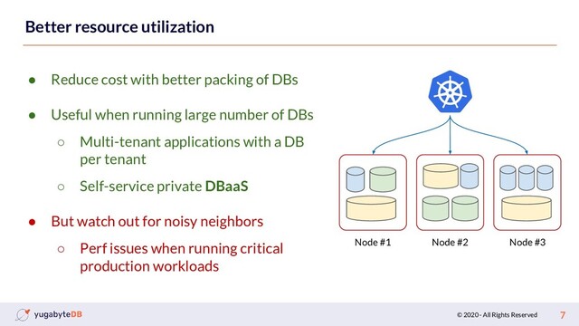© 2020 - All Rights Reserved 7
Better resource utilization
● Reduce cost with better packing of DBs
● Useful when running large number of DBs
○ Multi-tenant applications with a DB
per tenant
○ Self-service private DBaaS
● But watch out for noisy neighbors
○ Perf issues when running critical
production workloads
Node #1 Node #2 Node #3
