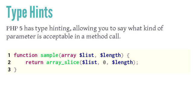 Type Hints
PHP 5 has type hinting, allowing you to say what kind of
parameter is acceptable in a method call.
1 function sample(array $list, $length) {
2 return array_slice($list, 0, $length);
3 }
