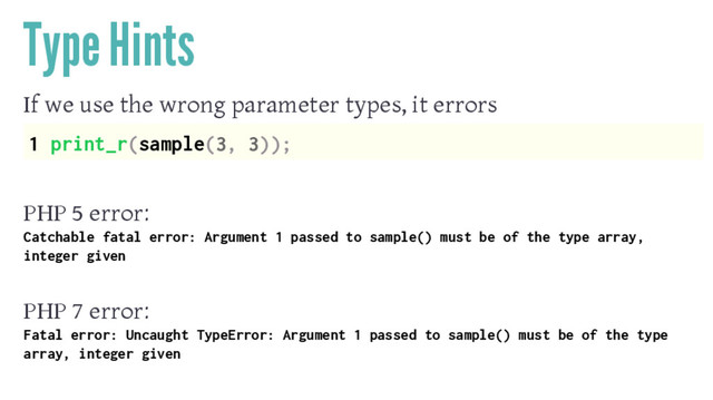 Type Hints
If we use the wrong parameter types, it errors
1 print_r(sample(3, 3));
PHP 5 error:
Catchable fatal error: Argument 1 passed to sample() must be of the type array,
integer given
PHP 7 error:
Fatal error: Uncaught TypeError: Argument 1 passed to sample() must be of the type
array, integer given
