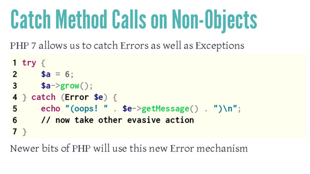 Catch Method Calls on Non-Objects
PHP 7 allows us to catch Errors as well as Exceptions
1 try {
2 $a = 6;
3 $a->grow();
4 } catch (Error $e) {
5 echo "(oops! " . $e->getMessage() . ")\n";
6 // now take other evasive action
7 }
Newer bits of PHP will use this new Error mechanism
